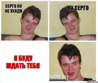 Серго ну не уходи ну серго я буду ждать тебя