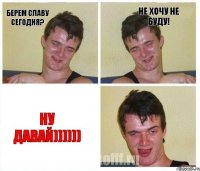 берем славу сегодня? не хочу не буду! ну давай))))))