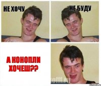 не хочу не буду а конопли хочеш??