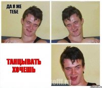 да я же тебе  танцывать хочешь