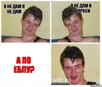 я не дам я не дам я не дам и не проси а по еблу?