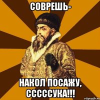 соврешь- накол посажу, сссссука!!!