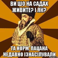 ви шо на садах живите? і як? та норм, пацана недавно ізнасілували