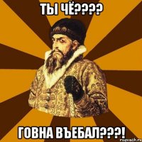 ты чё??? говна въебал???!