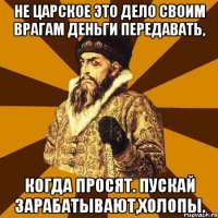 не царское это дело своим врагам деньги передавать, когда просят. пускай зарабатывают,холопы.