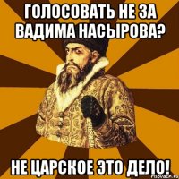 голосовать не за вадима насырова? не царское это дело!