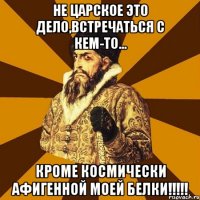 не царское это дело,встречаться с кем-то... кроме космически афигенной моей белки!!!