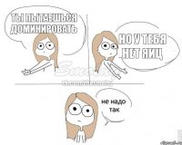 ты пытаешься доминировать но у тебя нет яиц