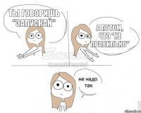 ты говоришь "запускай" А потом, что "Не правильно"