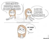 ебать!ну это вообще,я спать не иду из-за него а он на морозе сваливает!