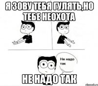 я зову тебя гулять,но тебе неохота не надо так