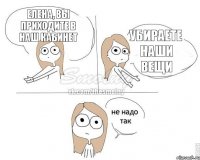 Елена, Вы приходите в наш кабинет Убираете наши вещи