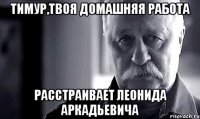 тимур,твоя домашняя работа расстраивает леонида аркадьевича