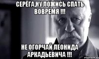 серёга,ну ложись спать вовремя !!! не огорчай леонида аркадьевича !!!