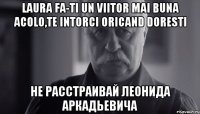 laura fa-ti un viitor mai buna acolo,te intorci oricand doresti не расстраивай леонида аркадьевича