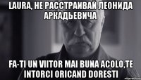 laura, не расстраивай леонида аркадьевича fa-ti un viitor mai buna acolo,te intorci oricand doresti