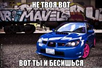 не твоя вот вот ты и бесишься