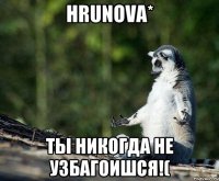 hrunova* ты никогда не узбагоишся!(