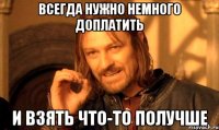 всегда нужно немного доплатить и взять что-то получше