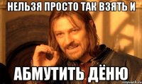 нельзя просто так взять и абмутить дёню
