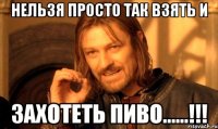 нельзя просто так взять и захотеть пиво......!!!