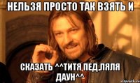 нельзя просто так взять и сказать ^^титя пед,ляля даун^^