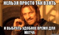 нельзя просто так взять и выбрать удобное время для матча
