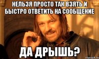 нельзя просто так взять и быстро ответить на сообщение да дрышь?