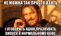 не можна так просто взять і уговорить ашок празнувать випуск в нормальному кафе