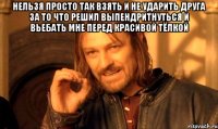 нельзя просто так взять и не ударить друга за то что решил выпендритнуться и вьебать мне перед красивой тёлкой 