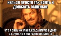 нельзя просто так взять и доказать сашеньке что я сильно занят, когда играю в доту за дума,но я все равно люблю ее