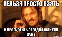 нельзя просто взять и пропустить сегодня agik fun game