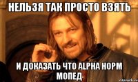 нельзя так просто взять и доказать что alpha норм мопед