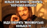 нельзя так просто говорить "копченая колбаса" нада говорить "мухоморська колбаса"!!!