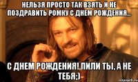 нельзя просто так взять и не поздравить ромку с днем рождения... с днем рождения! пили ты, а не тебя;)