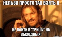 нельзя просто так взять и не пойти в "гришу" на выходных!