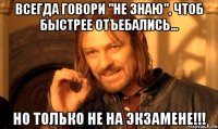 всегда говори "не знаю", чтоб быстрее отъебались... но только не на экзамене!!!