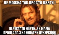 не можна так просто взяти і перестати жерти..як мама принесла з клеопатри цукеркиии