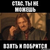 стас, ты не можешь взять и побрится