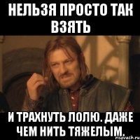 нельзя просто так взять и трахнуть лолю. даже чем нить тяжелым.