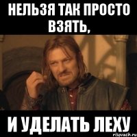 нельзя так просто взять, и уделать леху