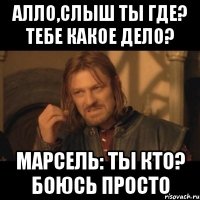 алло,слыш ты где? тебе какое дело? марсель: ты кто? боюсь просто