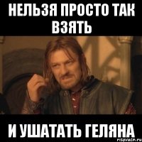 нельзя просто так взять и ушатать геляна