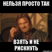 нельзя просто так взять и не рискнуть