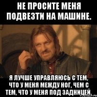 не просите меня подвезти на машине. я лучше управляюсь с тем, что у меня между ног, чем с тем, что у меня под задницей.