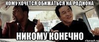 кому хочется обижаться на родиона никому конечно