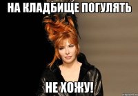 на кладбище погулять не хожу!