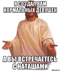 я создал вам нормальных девушек а вы встречаетесь с наташами