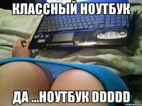 классный ноутбук да ...ноутбук ddddd