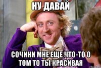 ну давай сочини мне еще что-то о том то ты красивая